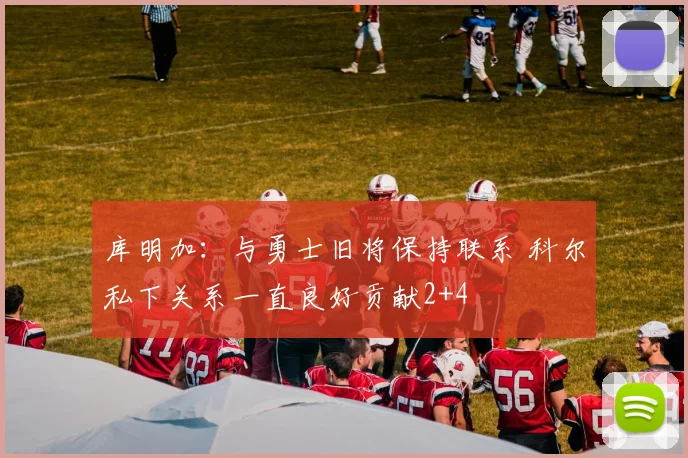 库明加：与勇士旧将保持联系 科尔私下关系一直良好贡献2+4
