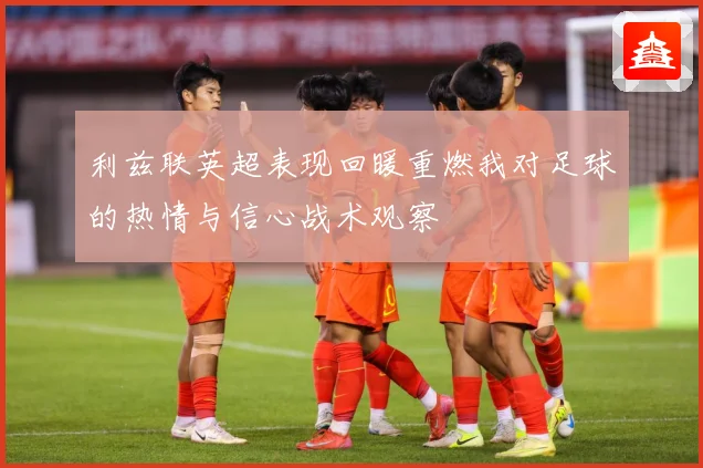 利兹联英超表现回暖重燃我对足球的热情与信心战术观察