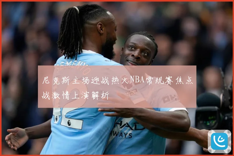 尼克斯主场迎战热火NBA常规赛焦点战激情上演解析