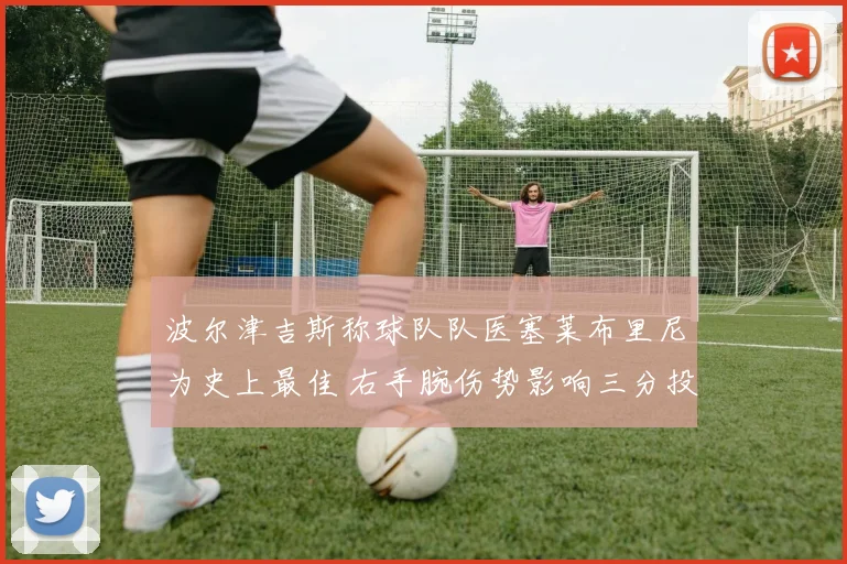 波尔津吉斯称球队队医塞莱布里尼为史上最佳 右手腕伤势影响三分投篮节奏