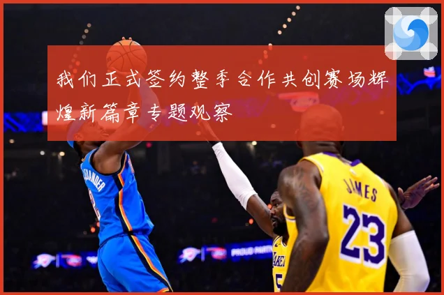 我们正式签约整季合作共创赛场辉煌新篇章专题观察