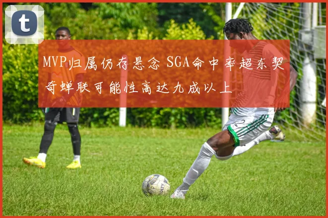 MVP归属仍存悬念 SGA命中率超东契奇蝉联可能性高达九成以上