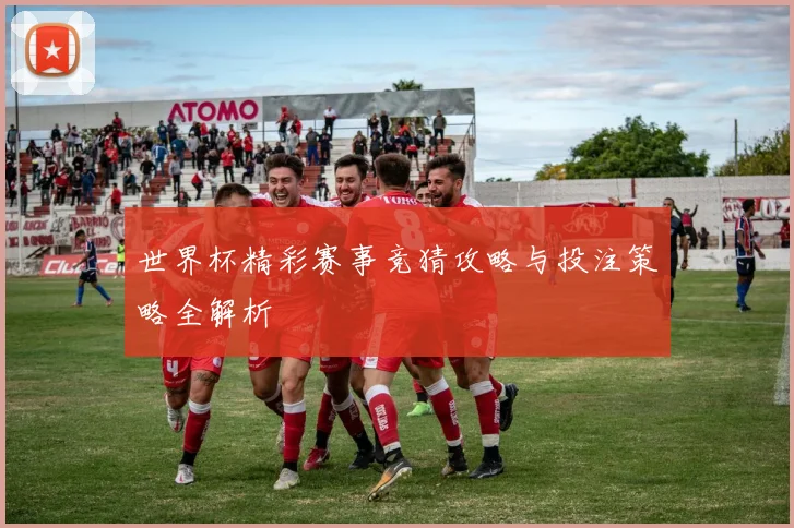 世界杯精彩赛事竞猜攻略与投注策略全解析