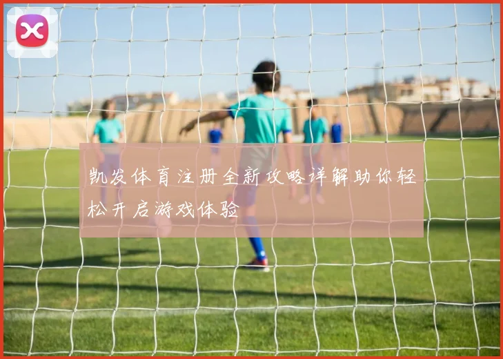 凯发体育注册全新攻略详解助你轻松开启游戏体验