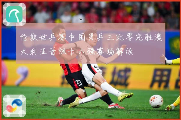 伦敦世乒赛中国男乒三比零完胜澳大利亚晋级十六强赛场解读