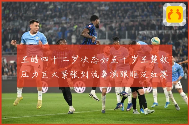 王皓四十二岁状态如五十岁王楚钦压力巨大紧张到流鼻涕眼眶泛红赛场解读