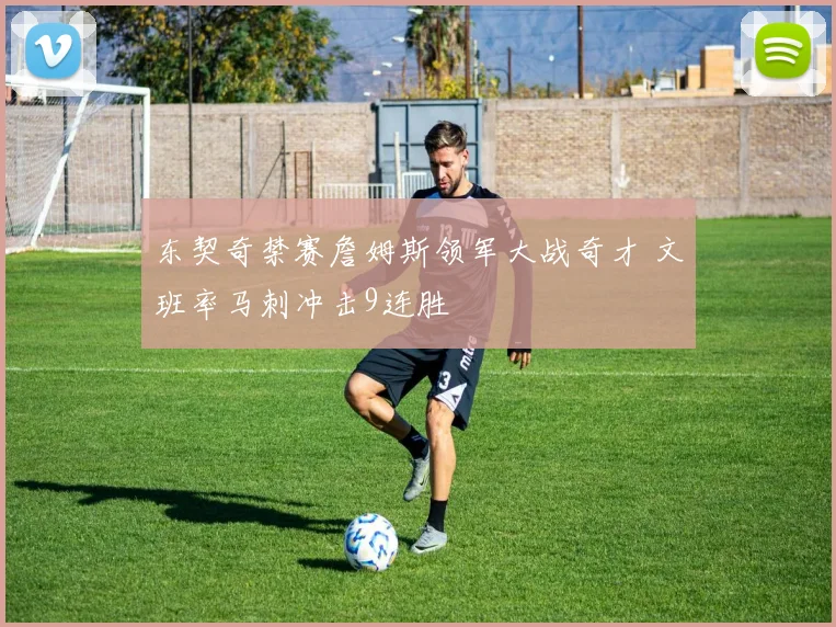东契奇禁赛詹姆斯领军大战奇才 文班率马刺冲击9连胜