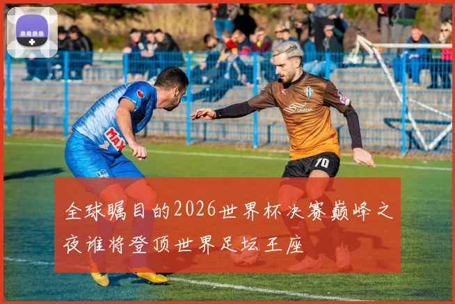 全球瞩目的2026世界杯决赛巅峰之夜谁将登顶世界足坛王座