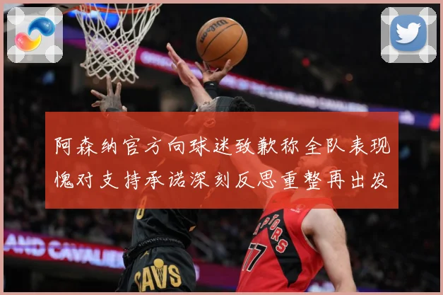 阿森纳官方向球迷致歉称全队表现愧对支持承诺深刻反思重整再出发数据研判