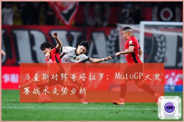 马奎斯对阵夸塔拉罗：MotoGP大奖赛战术走势分析