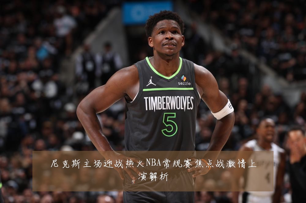 尼克斯主场迎战热火NBA常规赛焦点战激情上演解析